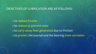 OBJECTIVES OF LUBRICATION ARE AS FOLLOWS:
oto reduce friction
oto reduce or prevent wear
oto carry away heat generated due to friction
oto protect the journal and the bearing from corrosion
 