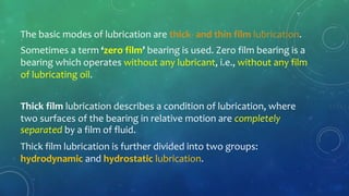 The basic modes of lubrication are thick- and thin film lubrication.
Sometimes a term ‘zero film’ bearing is used. Zero film bearing is a
bearing which operates without any lubricant, i.e., without any film
of lubricating oil.
Thick film lubrication describes a condition of lubrication, where
two surfaces of the bearing in relative motion are completely
separated by a film of fluid.
Thick film lubrication is further divided into two groups:
hydrodynamic and hydrostatic lubrication.
 
