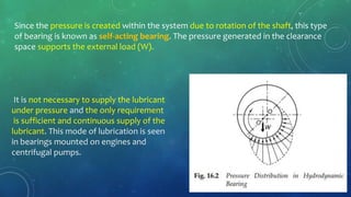Since the pressure is created within the system due to rotation of the shaft, this type
of bearing is known as self-acting bearing. The pressure generated in the clearance
space supports the external load (W).
It is not necessary to supply the lubricant
under pressure and the only requirement
is sufficient and continuous supply of the
lubricant. This mode of lubrication is seen
in bearings mounted on engines and
centrifugal pumps.
 