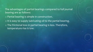 The advantages of partial bearings compared to full journal
bearing are as follows:
o Partial bearing is simple in construction.
o It is easy to supply lubricating oil to the partial bearing.
o The frictional loss in partial bearing is less. Therefore,
temperature rise is low.
 