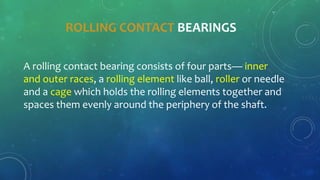 ROLLING CONTACT BEARINGS
A rolling contact bearing consists of four parts— inner
and outer races, a rolling element like ball, roller or needle
and a cage which holds the rolling elements together and
spaces them evenly around the periphery of the shaft.
 