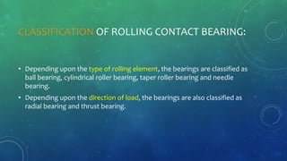 CLASSIFICATION OF ROLLING CONTACT BEARING:
• Depending upon the type of rolling element, the bearings are classified as
ball bearing, cylindrical roller bearing, taper roller bearing and needle
bearing.
• Depending upon the direction of load, the bearings are also classified as
radial bearing and thrust bearing.
 