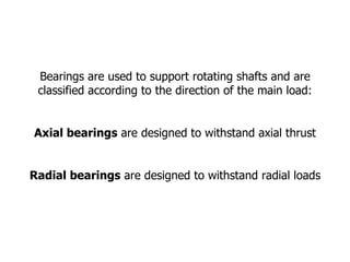 Bearings are used to support rotating shafts and are classified according to the direction of the main load: Axial bearings are designed to withstand axial thrust Radial bearings are designed to withstand radial loads