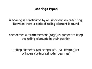 Bearings types A bearing is constituted by an inner and an outer ring. Between them a serie of rolling element is found Sometimes a fourth element (cage) is present to keep the rolling elements in their position Rolling elements can be spheres (ball bearing) or cylinders (cylindrical roller bearings)