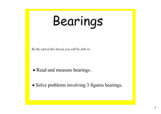 Bearings
By the end of this lesson you will be able to:




• Read and measure bearings .


• Solve problems involving 3 figures bearings.



                                                 1
 