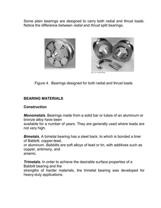 Some plain bearings are designed to carry both radial and thrust loads.
Notice the difference between radial and thrust split bearings.




       Figure 4. Bearings designed for both radial and thrust loads.



BEARING MATERIALS

Construction

Monometals. Bearings made from a solid bar or tubes of an aluminum or
bronze alloy have been
available for a number of years. They are generally used where loads are
not very high.

Bimetals. A bimetal bearing has a steel back, to which is bonded a liner
of Babbitt, copper-lead,
or aluminum. Babbitts are soft alloys of lead or tin, with additives such as
copper, antimony, and
arsenic.

Trimetals. In order to achieve the desirable surface properties of a
Babbitt bearing and the
strengths of harder materials, the trimetal bearing was developed for
heavy-duty applications.
 