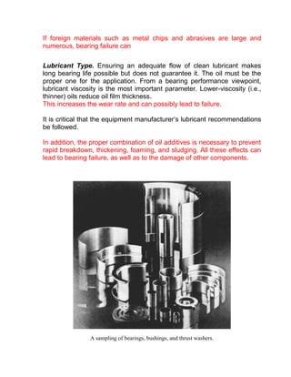 If foreign materials such as metal chips and abrasives are large and
numerous, bearing failure can

Lubricant Type. Ensuring an adequate flow of clean lubricant makes
long bearing life possible but does not guarantee it. The oil must be the
proper one for the application. From a bearing performance viewpoint,
lubricant viscosity is the most important parameter. Lower-viscosity (i.e.,
thinner) oils reduce oil film thickness.
This increases the wear rate and can possibly lead to failure.

It is critical that the equipment manufacturer’s lubricant recommendations
be followed.

In addition, the proper combination of oil additives is necessary to prevent
rapid breakdown, thickening, foaming, and sludging. All these effects can
lead to bearing failure, as well as to the damage of other components.




                A sampling of bearings, bushings, and thrust washers.
 