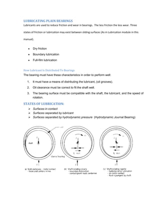 LUBRICATING PLAIN BEARINGS
Lubricants are used to reduce friction and wear in bearings. The less friction the less wear. Three

states of friction or lubrication may exist between sliding surfaces (As in Lubrication module in this

manual).


        Dry friction

        Boundary lubrication
        Full-film lubrication


How Lubricant Is Distributed To Bearings
The bearing must have these characteristics in order to perform well:

   1.   It must have a means of distributing the lubricant, (oil grooves).

   2.   Oil clearance must be correct to fit the shaft well.
   3.   The bearing surface must be compatible with the shaft, the lubricant, and the speed of
        rotation.

STATES OF LUBRICATION:
     Surfaces in contact
     Surfaces separated by lubricant
     Surfaces separated by hydrodynamic pressure (Hydrodynamic Journal Bearing)
 