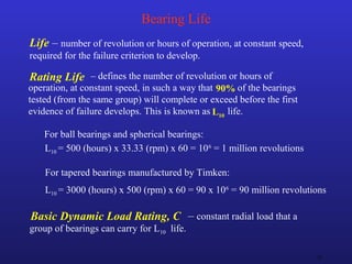 25
Bearing Life
Life – number of revolution or hours of operation, at constant speed,
required for the failure criterion to develop.
L10 = 500 (hours) x 33.33 (rpm) x 60 = 106
= 1 million revolutions
For ball bearings and spherical bearings:
For tapered bearings manufactured by Timken:
L10 = 3000 (hours) x 500 (rpm) x 60 = 90 x 106
= 90 million revolutions
– defines the number of revolution or hours of
operation, at constant speed, in such a way that of the bearings
tested (from the same group) will complete or exceed before the first
evidence of failure develops. This is known as life.
Rating Life
L10
90%
– constant radial load that a
group of bearings can carry for L10 life.
Basic Dynamic Load Rating, C
 