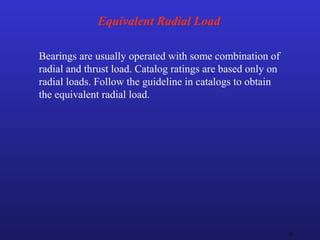 31
Equivalent Radial Load
Bearings are usually operated with some combination of
radial and thrust load. Catalog ratings are based only on
radial loads. Follow the guideline in catalogs to obtain
the equivalent radial load.
 