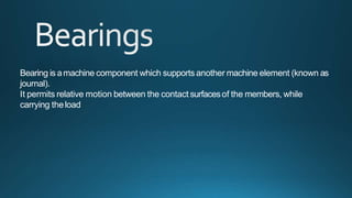 Bearing is amachine component which supports another machine element (known as
journal).
It permits relative motion between the contact surfacesof the members, while
carrying theload
 