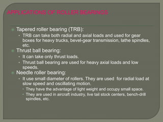  Tapered roller bearing (TRB):
• TRB can take both radial and axial loads and used for gear
boxes for heavy trucks, bevel-gear transmission, lathe spindles,
etc.
 Thrust ball bearing:
• It can take only thrust loads.
• Thrust ball bearing are used for heavy axial loads and low
speeds.
 Needle roller bearing:
• It use small diameter of rollers. They are used for radial load at
slow speed and oscillating motion.
 They have the advantage of light weight and occupy small space.
 They are used in aircraft industry, live tail stock centers, bench-drill
spindles, etc.
APPLICATIONS OF ROLLER BEARINGS
 