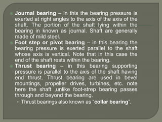  Journal bearing – in this the bearing pressure is
exerted at right angles to the axis of the axis of the
shaft. The portion of the shaft lying within the
bearing in known as journal. Shaft are generally
made of mild steel.
 Foot step or pivot bearing – in this bearing the
bearing pressure is exerted parallel to the shaft
whose axis is vertical. Note that in this case the
end of the shaft rests within the bearing.
 Thrust bearing – in this bearing supporting
pressure is parallel to the axis of the shaft having
end thrust. Thrust bearing are used in bevel
mountings, propeller drives, turbines, etc. note
here the shaft ,unlike foot-strep bearing passes
through and beyond the bearing.
• Thrust bearings also known as “collar bearing”.
 