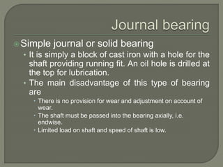 Simple journal or solid bearing
• It is simply a block of cast iron with a hole for the
shaft providing running fit. An oil hole is drilled at
the top for lubrication.
• The main disadvantage of this type of bearing
are
 There is no provision for wear and adjustment on account of
wear.
 The shaft must be passed into the bearing axially, i.e.
endwise.
 Limited load on shaft and speed of shaft is low.
 