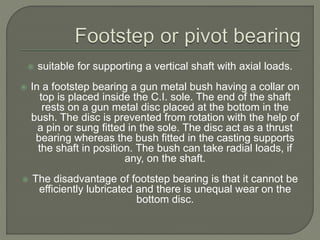  suitable for supporting a vertical shaft with axial loads.
 In a footstep bearing a gun metal bush having a collar on
top is placed inside the C.I. sole. The end of the shaft
rests on a gun metal disc placed at the bottom in the
bush. The disc is prevented from rotation with the help of
a pin or sung fitted in the sole. The disc act as a thrust
bearing whereas the bush fitted in the casting supports
the shaft in position. The bush can take radial loads, if
any, on the shaft.
 The disadvantage of footstep bearing is that it cannot be
efficiently lubricated and there is unequal wear on the
bottom disc.
 