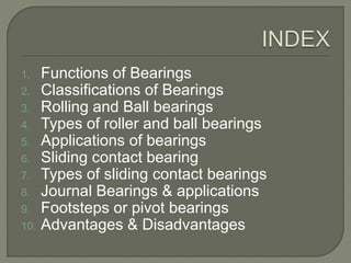 1. Functions of Bearings
2. Classifications of Bearings
3. Rolling and Ball bearings
4. Types of roller and ball bearings
5. Applications of bearings
6. Sliding contact bearing
7. Types of sliding contact bearings
8. Journal Bearings & applications
9. Footsteps or pivot bearings
10. Advantages & Disadvantages
 