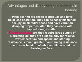  Plain bearing are cheap to produce and have
noiseless operation. They can be easily machined,
occupy small radial space and have vibration
damping properties. Also they can cope with
tapped foreign matter.
 Disadvantages are they require large supply of
lubricating oil, they are suitable only for relative
low temperature and speed; and starting
resistance is much greater than running resistance
due to slow build up of lubricant film around the
bearing surface.
 