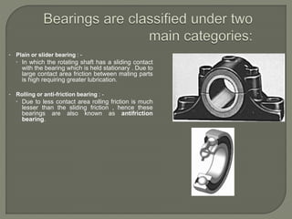 • Plain or slider bearing : -
 In which the rotating shaft has a sliding contact
with the bearing which is held stationary . Due to
large contact area friction between mating parts
is high requiring greater lubrication.
• Rolling or anti-friction bearing : -
 Due to less contact area rolling friction is much
lesser than the sliding friction , hence these
bearings are also known as antifriction
bearing.
 
