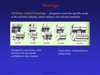 Ken Youssefi Mechanical Engineering Dept. 18
Bearings
Airframe control bearings – designed to meet the specific needs
of the airframe industry, meets military and national standards.
Designed to carry heavy static
load and will also handle
oscillation or slow rotation.
Track rollers, withstand heavy
rolling loads.
 