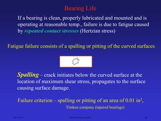 Ken Youssefi Mechanical Engineering Dept. 24
Bearing Life
If a bearing is clean, properly lubricated and mounted and is
operating at reasonable temp., failure is due to fatigue caused
by repeated contact stresses (Hertzian stress)
Fatigue failure consists of a spalling or pitting of the curved surfaces
Failure criterion – spalling or pitting of an area of 0.01 in2,
Timken company (tapered bearings)
– crack initiates below the curved surface at the
location of maximum shear stress, propagates to the surface
causing surface damage.
Spalling
 