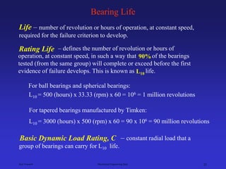 Ken Youssefi Mechanical Engineering Dept. 25
Bearing Life
Life – number of revolution or hours of operation, at constant speed,
required for the failure criterion to develop.
L10 = 500 (hours) x 33.33 (rpm) x 60 = 106 = 1 million revolutions
For ball bearings and spherical bearings:
For tapered bearings manufactured by Timken:
L10 = 3000 (hours) x 500 (rpm) x 60 = 90 x 106 = 90 million revolutions
– defines the number of revolution or hours of
operation, at constant speed, in such a way that of the bearings
tested (from the same group) will complete or exceed before the first
evidence of failure develops. This is known as life.
Rating Life
L10
90%
– constant radial load that a
group of bearings can carry for L10 life.
Basic Dynamic Load Rating, C
 