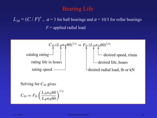 Ken Youssefi Mechanical Engineering Dept. 26
Bearing Life
L10 = (C / F)
a
, a = 3 for ball bearings and a = 10/3 for roller bearings
F = applied radial load
 