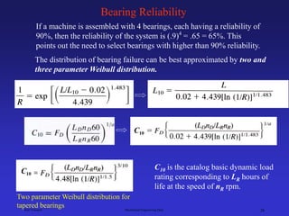 Ken Youssefi Mechanical Engineering Dept. 28
Bearing Reliability
If a machine is assembled with 4 bearings, each having a reliability of
90%, then the reliability of the system is (.9)4
= .65 = 65%. This
points out the need to select bearings with higher than 90% reliability.
The distribution of bearing failure can be best approximated by two and
three parameter Weibull distribution.
Two parameter Weibull distribution for
tapered bearings
C10
C10 is the catalog basic dynamic load
rating corresponding to LR hours of
life at the speed of nR rpm.
C10
 