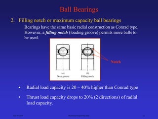 Ken Youssefi Mechanical Engineering Dept. 8
Ball Bearings
2. Filling notch or maximum capacity ball bearings
Bearings have the same basic radial construction as Conrad type.
However, a filling notch (loading groove) permits more balls to
be used.
• Thrust load capacity drops to 20% (2 directions) of radial
load capacity.
Notch
• Radial load capacity is 20 – 40% higher than Conrad type
 
