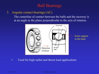 Ken Youssefi Mechanical Engineering Dept. 9
Ball Bearings
3. Angular contact bearings (AC)
The centerline of contact between the balls and the raceway is
at an angle to the plane perpendicular to the axis of rotation.
• Used for high radial and thrust load applications
Extra support
in the back
Direction
of thrust
 