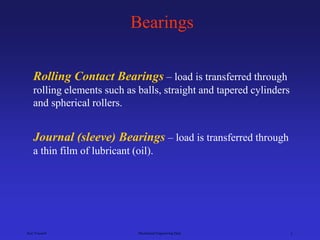 Ken Youssefi Mechanical Engineering Dept. 1
Bearings
Rolling Contact Bearings – load is transferred through
rolling elements such as balls, straight and tapered cylinders
and spherical rollers.
Journal (sleeve) Bearings – load is transferred through
a thin film of lubricant (oil).
 