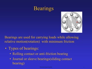 Bearings
• Types of bearings:
• Rolling contact or anti-friction bearing
• Journal or sleeve bearings(sliding contact
bearing)
Mechanical Engineering Dept. 1
Bearings are used for carrying loads while allowing
relative motion(rotation) with minimum friction
 