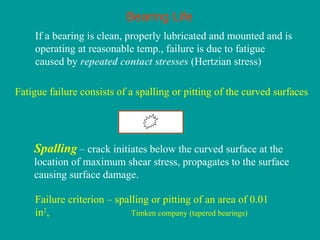 Bearing Life
If a bearing is clean, properly lubricated and mounted and is
operating at reasonable temp., failure is due to fatigue
caused by repeated contact stresses (Hertzian stress)
Fatigue failure consists of a spalling or pitting of the curved surfaces
Failure criterion – spalling or pitting of an area of 0.01
in2
, Timken company (tapered bearings)
– crack initiates below the curved surface at the
location of maximum shear stress, propagates to the surface
causing surface damage.
Spalling
 