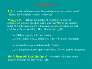 Bearing Life
Life – number of revolution or hours of operation, at constant speed,
required for the failure criterion to develop.
L10 = 500 (hours) x 33.33 (rpm) x 60 = 106
= 1 million revolutions
For ball bearings and spherical bearings:
For tapered bearings manufactured by Timken:
L10 = 3000 (hours) x 500 (rpm) x 60 = 90 x 106
= 90 million revolutions
– defines the number of revolution or hours of
operation, at constant speed, in such a way that of the bearings
tested (from the same group) will complete or exceed before the first
evidence of failure develops. This is known as life.
Rating Life
L10
90%
– constant radial load that a
group of bearings can carry for L10 life.
Basic Dynamic Load Rating, C
 