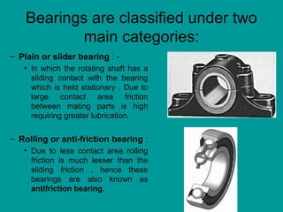 Bearings are classified under two
main categories:
– Plain or slider bearing : -
• In which the rotating shaft has a
sliding contact with the bearing
which is held stationary . Due to
large contact area friction
between mating parts is high
requiring greater lubrication.
– Rolling or anti-friction bearing :
• Due to less contact area rolling
friction is much lesser than the
sliding friction , hence these
bearings are also known as
antifriction bearing.
 