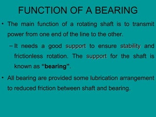 FUNCTION OF A BEARING
• The main function of a rotating shaft is to transmit
power from one end of the line to the other.
– It needs a good supportsupport to ensure stabilitystability and
frictionless rotation. The supportsupport for the shaft is
known as “bearing”.
• All bearing are provided some lubrication arrangement
to reduced friction between shaft and bearing.
 