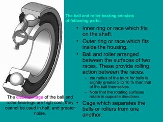 • Inner ring or race which fits
on the shaft.
• Outer ring or race which fits
inside the housing.
• Ball and roller arranged
between the surfaces of two
races. These provide rolling
action between the races.
– the radius of the track for balls is
slightly greater 5 to 10 % than that
of the ball themselves.
– Note that the rotating surfaces
rotate in opposite directions.
• Cage which separates the
balls or rollers from one
another.
The disadvantage of the ball and
roller bearings are high cost, they
cannot be used in half, and greater
noise.
The ball and roller bearing consists
of following parts:
 