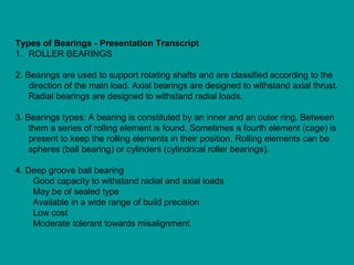 Types of Bearings - Presentation Transcript
1. ROLLER BEARINGS
2. Bearings are used to support rotating shafts and are classified according to the
direction of the main load. Axial bearings are designed to withstand axial thrust.
Radial bearings are designed to withstand radial loads.
3. Bearings types: A bearing is constituted by an inner and an outer ring. Between
them a series of rolling element is found. Sometimes a fourth element (cage) is
present to keep the rolling elements in their position. Rolling elements can be
spheres (ball bearing) or cylinders (cylindrical roller bearings).
4. Deep groove ball bearing
Good capacity to withstand radial and axial loads
May be of sealed type
Available in a wide range of build precision
Low cost
Moderate tolerant towards misalignment
 