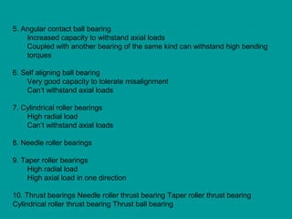 5. Angular contact ball bearing
Increased capacity to withstand axial loads
Coupled with another bearing of the same kind can withstand high bending
torques
6. Self aligning ball bearing
Very good capacity to tolerate misalignment
Can’t withstand axial loads
7. Cylindrical roller bearings
High radial load
Can’t withstand axial loads
8. Needle roller bearings
9. Taper roller bearings
High radial load
High axial load in one direction
10. Thrust bearings Needle roller thrust bearing Taper roller thrust bearing
Cylindrical roller thrust bearing Thrust ball bearing
 