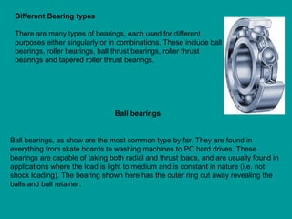 Different Bearing types
There are many types of bearings, each used for different
purposes either singularly or in combinations. These include ball
bearings, roller bearings, ball thrust bearings, roller thrust
bearings and tapered roller thrust bearings.
Ball bearings, as show are the most common type by far. They are found in
everything from skate boards to washing machines to PC hard drives. These
bearings are capable of taking both radial and thrust loads, and are usually found in
applications where the load is light to medium and is constant in nature (i.e. not
shock loading). The bearing shown here has the outer ring cut away revealing the
balls and ball retainer.
Ball bearings
 