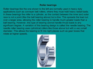 Roller bearings like the one shown to the left are normally used in heavy duty
applications such as conveyer belt rollers, where they must hold heavy radial loads.
In these bearings the roller is a cylinder, so the contact between the inner and outer
race is not a point (like the ball bearing above) but a line. This spreads the load out
over a larger area, allowing the roller bearing to handle much greater loads than a
ball bearing. However, this type of bearing cannot handle thrust loads to any
significant degree. A variation of this bearing design is called the needle bearing. The
needle roller bearing uses cylindrical rollers like those above but with a very small
diameter. This allows the bearing to fit into tight places such as gear boxes that
rotate at higher speeds.
Roller bearings
 