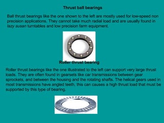 Ball thrust bearings like the one shown to the left are mostly used for low-speed non
precision applications. They cannot take much radial load and are usually found in
lazy susan turntables and low precision farm equipment.
Thrust ball bearings
Roller thrust bearings like the one illustrated to the left can support very large thrust
loads. They are often found in gearsets like car transmissions between gear
sprockets, and between the housing and the rotating shafts. The helical gears used in
most transmissions have angled teeth, this can causes a high thrust load that must be
supported by this type of bearing.
Roller thrust bearing
 