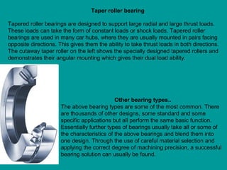 Tapered roller bearings are designed to support large radial and large thrust loads.
These loads can take the form of constant loads or shock loads. Tapered roller
bearings are used in many car hubs, where they are usually mounted in pairs facing
opposite directions. This gives them the ability to take thrust loads in both directions.
The cutaway taper roller on the left shows the specially designed tapered rollers and
demonstrates their angular mounting which gives their dual load ability.
Taper roller bearing
Other bearing types..
The above bearing types are some of the most common. There
are thousands of other designs, some standard and some
specific applications but all perform the same basic function.
Essentially further types of bearings usually take all or some of
the characteristics of the above bearings and blend them into
one design. Through the use of careful material selection and
applying the correct degree of machining precision, a successful
bearing solution can usually be found.
 