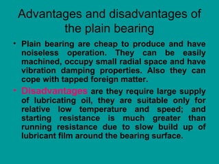 Advantages and disadvantages of
the plain bearing
• Plain bearing are cheap to produce and have
noiseless operation. They can be easily
machined, occupy small radial space and have
vibration damping properties. Also they can
cope with tapped foreign matter.
• Disadvantages are they require large supply
of lubricating oil, they are suitable only for
relative low temperature and speed; and
starting resistance is much greater than
running resistance due to slow build up of
lubricant film around the bearing surface.
 