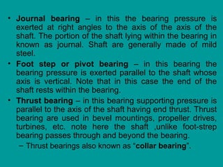 • Journal bearing – in this the bearing pressure is
exerted at right angles to the axis of the axis of the
shaft. The portion of the shaft lying within the bearing in
known as journal. Shaft are generally made of mild
steel.
• Foot step or pivot bearing – in this bearing the
bearing pressure is exerted parallel to the shaft whose
axis is vertical. Note that in this case the end of the
shaft rests within the bearing.
• Thrust bearing – in this bearing supporting pressure is
parallel to the axis of the shaft having end thrust. Thrust
bearing are used in bevel mountings, propeller drives,
turbines, etc. note here the shaft ,unlike foot-strep
bearing passes through and beyond the bearing.
– Thrust bearings also known as “collar bearing”.
 
