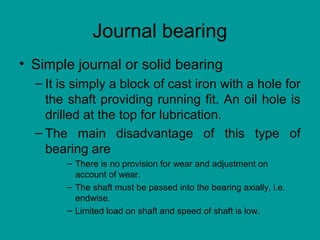Journal bearing
• Simple journal or solid bearing
– It is simply a block of cast iron with a hole for
the shaft providing running fit. An oil hole is
drilled at the top for lubrication.
– The main disadvantage of this type of
bearing are
– There is no provision for wear and adjustment on
account of wear.
– The shaft must be passed into the bearing axially, i.e.
endwise.
– Limited load on shaft and speed of shaft is low.
 