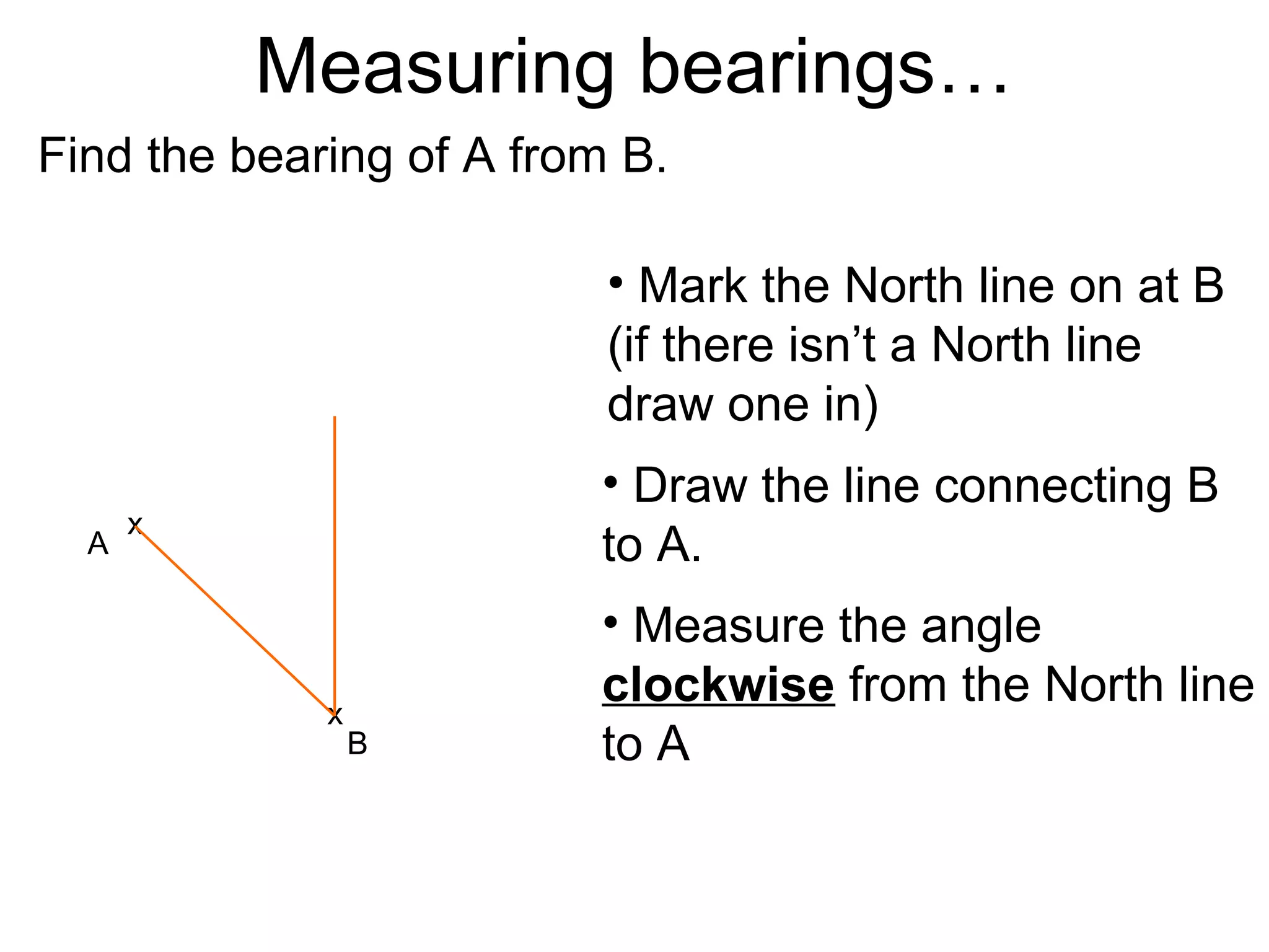 Measuring bearings…
Find the bearing of A from B.

                          • Mark the North line on at B
                          (if there isn’t a North line
                          draw one in)
                         • Draw the line connecting B
      x
  A                      to A.
                         • Measure the angle
             x
                         clockwise from the North line
                 B       to A
 