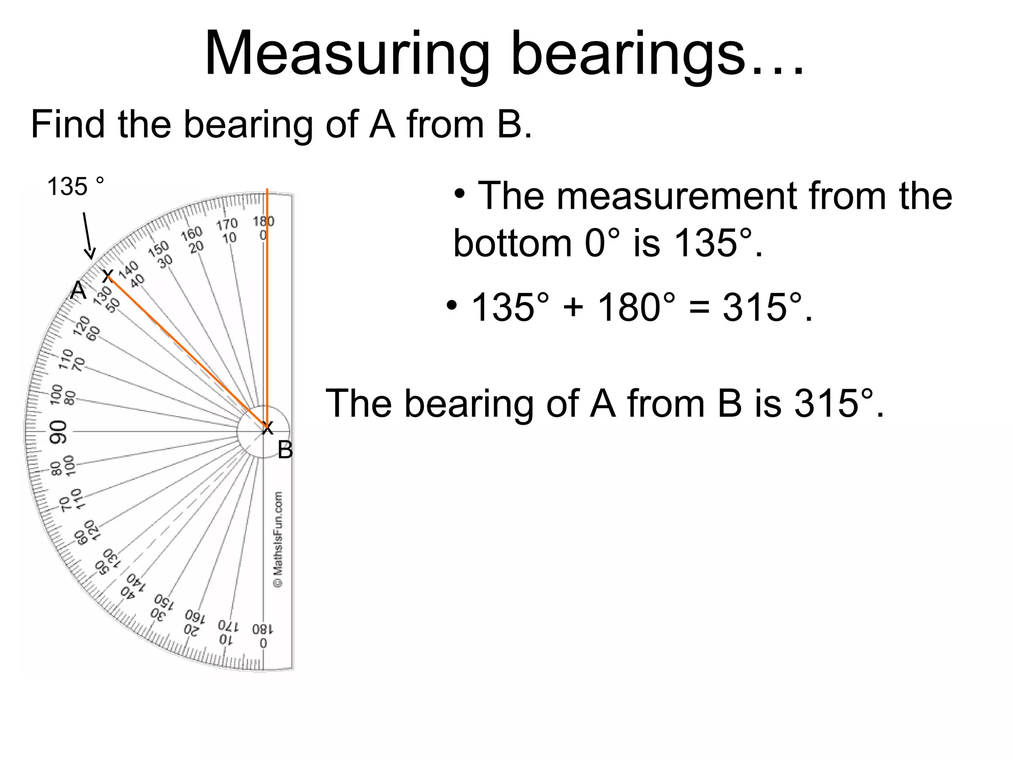 Measuring bearings…
Find the bearing of A from B.
135 °                       • The measurement from the
                            bottom 0° is 135°.
      x
  A
                           • 135° + 180° = 315°.

             x
                     The bearing of A from B is 315°.
                 B
 