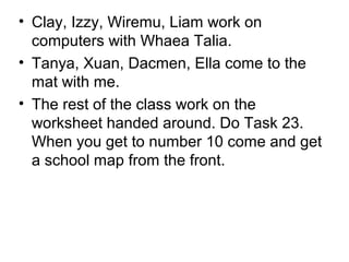 • Clay, Izzy, Wiremu, Liam work on
  computers with Whaea Talia.
• Tanya, Xuan, Dacmen, Ella come to the
  mat with me.
• The rest of the class work on the
  worksheet handed around. Do Task 23.
  When you get to number 10 come and get
  a school map from the front.
 