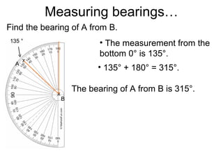 Measuring bearings…
Find the bearing of A from B.
135 °                       • The measurement from the
                            bottom 0° is 135°.
      x
  A
                           • 135° + 180° = 315°.

             x
                     The bearing of A from B is 315°.
                 B
 