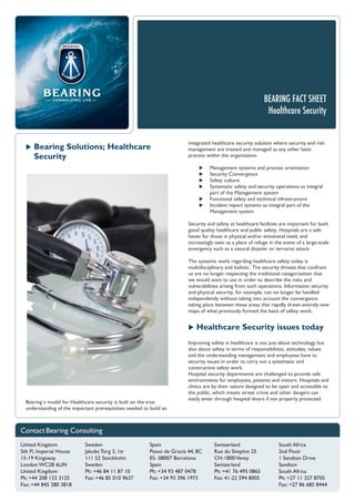 BEARING FACT SHEET
Healthcare Security
 Bearing Solutions; Healthcare
Security
Bearing´s model for Healthcare security is built on the true
understanding of the important prerequisities needed to build an
integrated healthcare security solution where security and risk
management are treated and managed as any other basic
process within the organization.
 Management systems and process orientation
 Security Convergence
 Safety culture
 Systematic safety and security operations as integral
part of the Management system
 Functional safety and technical infrastructure
 Incident report systems as integral part of the
Management system
Security and safety at healthcare facilities are important for both
good quality healthcare and public safety. Hospitals are a safe
haven for those in physical and/or emotional need, and
increasingly seen as a place of refuge in the event of a large-scale
emergency such as a natural disaster or terrorist attack.
The systemic work regarding healthcare safety today is
multidisciplinary and holistic. The security threats that confront
us are no longer respecting the traditional categorization that
we would want to use in order to describe the risks and
vulnerabilities arising from such operations. Information security
and physical security, for example, can no longer be handled
independently without taking into account the convergence
taking place between these areas that rapidly draws entirely new
maps of what previously formed the basis of safety work.
 Healthcare Security issues today
Improving safety in healthcare is not just about technology but
also about safety in terms of responsibilities, attitudes, values
and the understanding management and employees have to
security issues in order to carry out a systematic and
constructive safety work.
Hospital security departments are challenged to provide safe
environments for employees, patients and visitors. Hospitals and
clinics are by their nature designed to be open and accessible to
the public, which means street crime and other dangers can
easily enter through hospital doors if not properly protected.
 